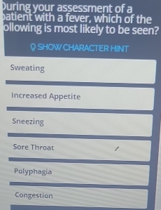 During your assessment of a
batient with a fever, which of the
ollowing is most likely to be seen?
♀ SHOWCHARACTER HINT
Sweating
Increased Appetite
Sneezing
Sore Throat
Polyphagia
Congestion