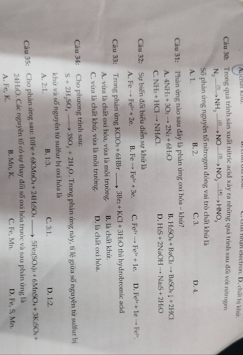 A chất khứ.
C. chất nhận electron. D. chất bị khử.
Câu 30: Trong quá trình sản xuất nitric acid xảy ra những quá trình sau đối với nitrogen
N_2xrightarrow (1)NH_3xrightarrow (2)NOto NO_2xrightarrow (4)HNO_3
Số phản ứng nguyên tố nitrogen đóng vai trò chất khứ là
A. 1.
B. 2. C. 3. D. 4.
Câu 31: Phản ứng nào sau đây là phản ứng oxi hóa - khử?
A. 4NH_3+3O_2to 2N_2+6H_2O
B. H_2SO_4+BaCl_2to BaSO_4downarrow +2HCl
D.
C. NH_3+HClto NH_4Cl. H_2S+2NaOHto Na_2S+2H_2O
Câu 32: Sự biến đổi biểu diễn sự khử là
A. Feto Fe^(2+)+2e. B. Fe to Fe^(3+)+3e. C. Fe^(2+)to Fe^(3+)+1e. D. Fe^(3+)+1eto Fe^(2+).
Câu 33: Trong phản ứng KCIO_3+6HBr to 3Br_2+KCl+3H_2O thì hydrobromic acid
A. vừa là chất oxi hóa, vừa là môi trường. B. là chất khử.
C. vừa là chất khử, vừa là môi trường. D. là chất oxi hóa.
Câu 34: :Cho phương trình sau:
S+2H_2SO_4to 3SO_2+2H_2O. Trong phản ứng này, tỉ lệ giữa số nguyên tử sulfur bị
khử và số nguyên tử sulfur bị oxi hóa là
B. 1:3.
A. 2:1. C. 3:1.
D. 1:2.
Câu 35: Cho phản ứng sau: 10Fe+6KMnO_4+24H_2SO_4 to 5Fe_2(SO_4)_3+6MnSO_4+3K_2SO_4+
24 H_2O 0, Các nguyên tố có sự thay đổi số oxi hóa trước và sau phản ứng là
B. Mn, K. C. Fe, Mn. D. Fe, S, Mn.
A. Fe,K