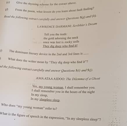 Give the rhyming scheme for the extract above. 
ω From the poem, what lesson do you learn about fault finding? 
Read the follawing extract carefully and answer Questions 5(g) and (h) 
LAWRENCE DARMANI: Scribbler's Dream 
Tell you the truth: 
the gold adorning the neck 
once was lost in rocky soils 
They dig deep who find it! 
g) The dominant literary device in the 2nd and 3rd lines is .- 
What does the writer mean by “They dig deep who find it”? 
ad the following extract carefully and answer Questions 5(i) and 5(j). 
AMA ATAA AIDOO: The Dilemma of a Ghost 
Yes, my young woman, I shall remember you. 
I shall remember you in the hours of the night 
In my sleep, 
In my sleepless sleep. 
Who does “my young woman” refer to? 
What is the figure of speech in the expression, “In my sleepless sleep”?