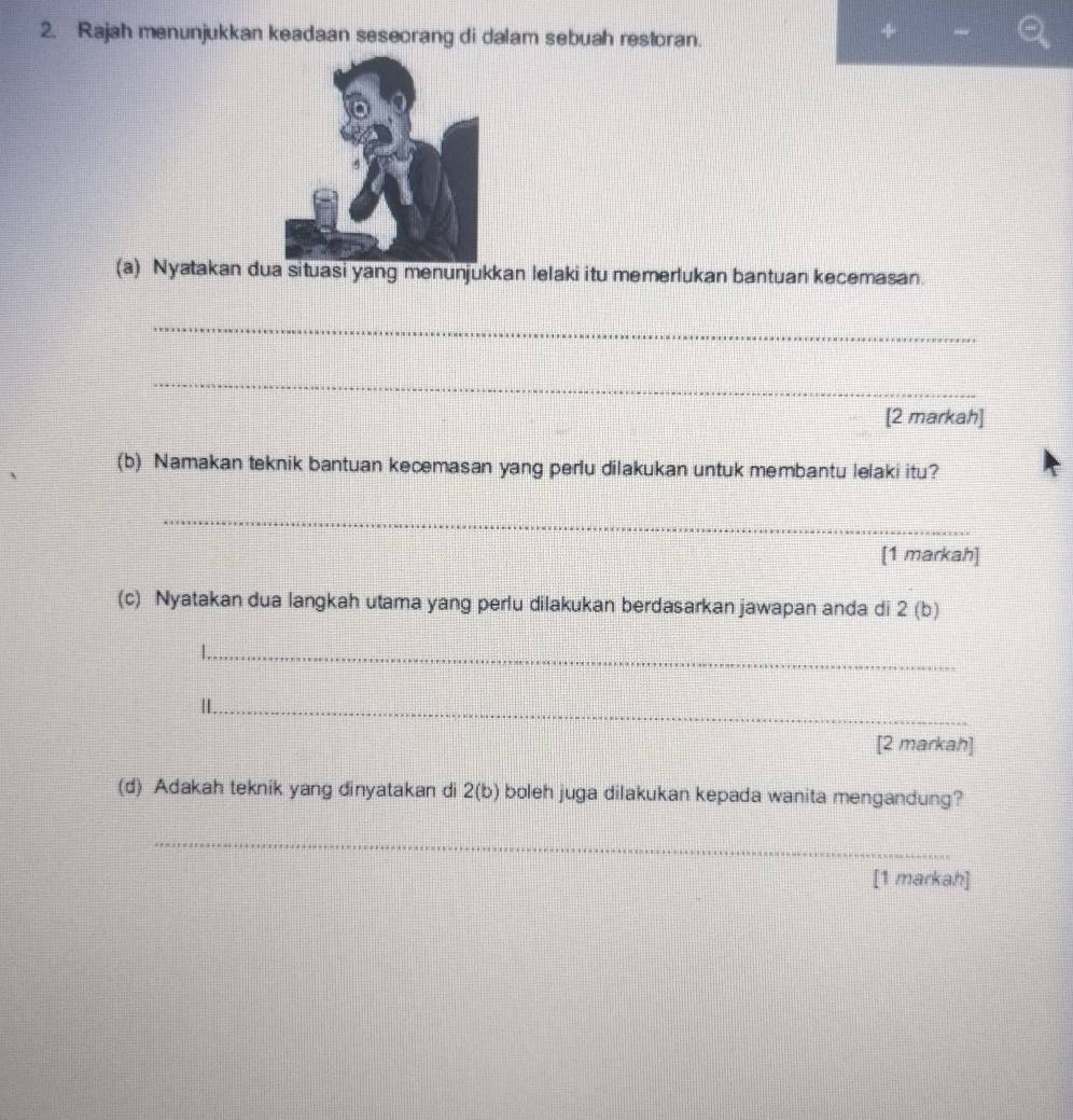 Rajah menunjukkan keadaan seseorang di dalam sebuah restoran. 
(a) Nyatakan dua situasi yang menunjukkan lelaki itu memerlukan bantuan kecemasan. 
_ 
_ 
[2 markah] 
(b) Namakan teknik bantuan kecemasan yang perlu dilakukan untuk membantu lelaki itu? 
_ 
[1 markah] 
(c) Nyatakan dua langkah utama yang perlu dilakukan berdasarkan jawapan anda di 2 (b) 
_ 
_ 
[2 markah] 
(d) Adakah teknik yang dinyatakan di 2 (b) boleh juga dilakukan kepada wanita mengandung? 
_ 
[1 markah]