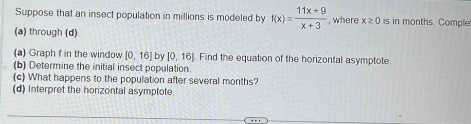 Suppose that an insect population in millions is modeled by f(x)= (11x+9)/x+3  , where x≥ 0 is in months. Comple 
(a) through (d) 
(a) Graph f in the window [0,16] by [0,16]. Find the equation of the horizontal asymptote. 
(b) Determine the initial insect population. 
(c) What happens to the population after several months? 
(d) Interpret the horizontal asymptote.