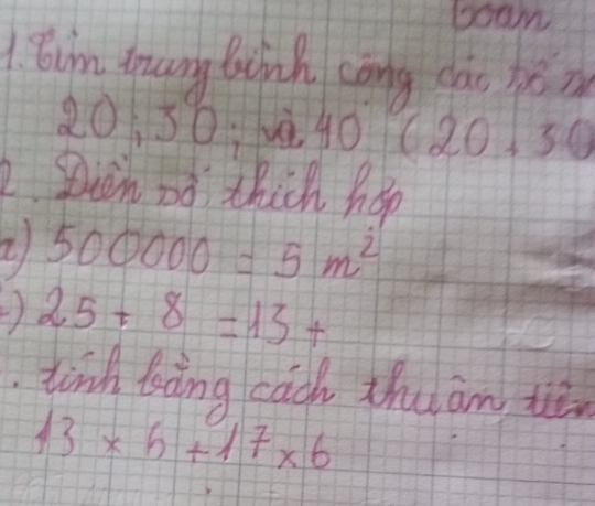 boom 
1 Bim tang Binh cōng cào héin 
11
20 30:vè 40 (20,20
2. Dion oo thick hop 
2 500000=5m^2
) 25+8=13+
tind bàng cach thuam te
13* 6+17* 6