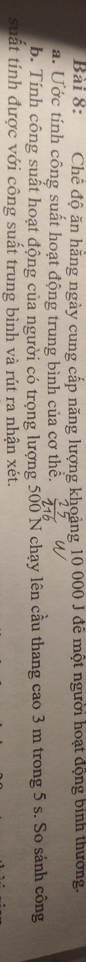 Chế độ ăn hăng ngày cung cấp năng lượng khoảng 10 000 J đê một người hoạt động binh thường. 
a. Ước tính công suất hoạt động trung bình của cơ thể. 
b. Tính công suất hoạt động của người có trọng lượng 500 N chạy lên cầu thang cao 3 m trong 5 s. So sánh công 
suất tính được với công suất trung bình và rút ra nhận xét.