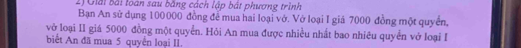 Giải bài toán sau băng cách lập bật phương trình 
Bạn An sử dụng 100000 đồng để mua hai loại vở. Vở loại I giá 7000 đồng một quyển, 
vở loại II giá 5000 đồng một quyền. Hỏi An mua được nhiều nhất bao nhiêu quyền vở loại I 
biết An đã mua 5 quyển loại II.