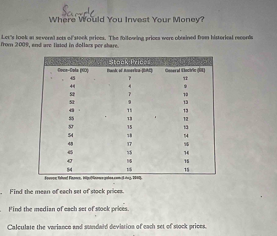 Where Would You Invest Your Money? 
Let's look at several sets of stock prices. The following prices were obtained from historical records 
from 2009, and are listed in dollars per share. 
Find the mean of each set of stock prices. 
Find the median of each set of stock prices. 
Calculate the variance and standard deviation of each set of stock prices.