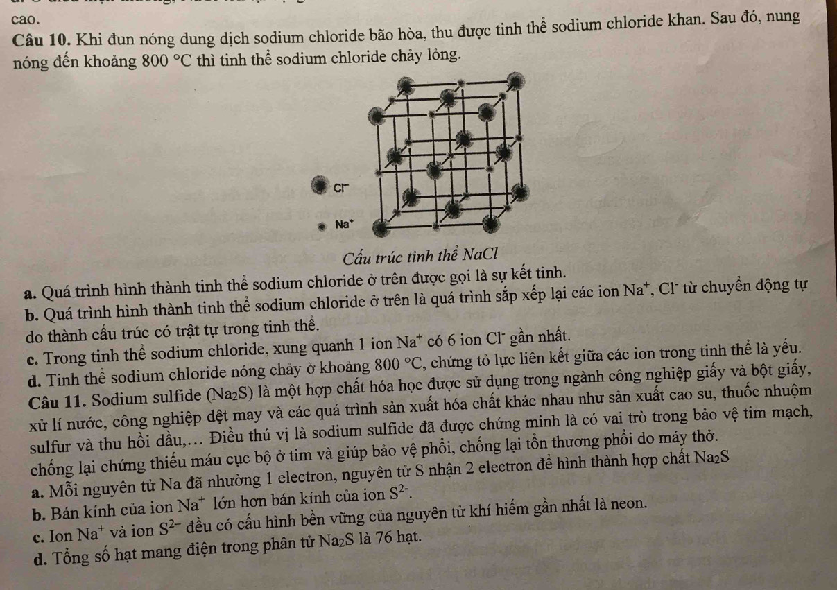 cao.
Câu 10. Khi đun nóng dung dịch sodium chloride bão hòa, thu được tinh thể sodium chloride khan. Sau đó, nung
nóng đến khoảng 800°C thì tinh thể sodium chloride chảy lỏng.
Cấu trúc tinh thể NaCl
a. Quá trình hình thành tinh thể sodium chloride ở trên được gọi là sự kết tinh.
b. Quá trình hình thành tinh thể sodium chloride ở trên là quá trình sắp xếp lại các ion Na^+ , Cl từ chuyển động tự
do thành cấu trúc có trật tự trong tinh thể.
c. Trong tinh thể sodium chloride, xung quanh 1 ion Na^+ có 6 ion Cl¯ gần nhất.
d. Tinh thể sodium chloride nóng chảy ở khoảng 800°C , chứng tỏ lực liên kết giữa các ion trong tinh thể là yếu.
Câu 11. Sodium sulfide (Na_2S) là một hợp chất hóa học được sử dụng trong ngành công nghiệp giấy và bột giấy,
xử lí nước, công nghiệp dệt may và các quá trình sản xuất hóa chất khác nhau như sản xuất cao su, thuốc nhuộm
sulfur và thu hồi dầu,... Điều thú vị là sodium sulfide đã được chứng minh là có vai trò trong bảo vệ tim mạch,
chống lại chứng thiếu máu cục bộ ở tim và giúp bảo vệ phổi, chống lại tồn thương phổi do máy thờ.
a. Mỗi nguyên tử Na đã nhường 1 electron, nguyên tử S nhận 2 electron để hình thành hợp chất Na₂S
b. Bán kính của ion Na^+ lớn hơn bán kính của ion S^(2-).
c. Ion Na^+ và ion S^(2-) đều có cấu hình bền vững của nguyên tử khí hiếm gần nhất là neon.
d. Tổng số hạt mang điện trong phân tử Na₂S là 76 hạt.