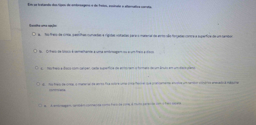 Em se tratando dos tipos de embreagens e de freios, assinale a alternativa correta.
Escolha uma opção:
a. No freio de cinta, pastilhas curvadas e rígidas voltadas para o material de atrito são forçadas contra a superfície de um tambor.
b. O freio de bloco é semelhante a uma embreagem ou a um freio a disco.
c. No freio a disco com caliper, cada superfície de atrito tem o formato de um ânulo em um disco plano.
d. No freio de cinta, o material de atrito fica sobre uma cinta flexível que praticamente envolve um tambor cilíndrico anexado à máquina
controlada.
e. A embreagem, também conhecida como freio de cone, é muito parecida com o freio sapata.