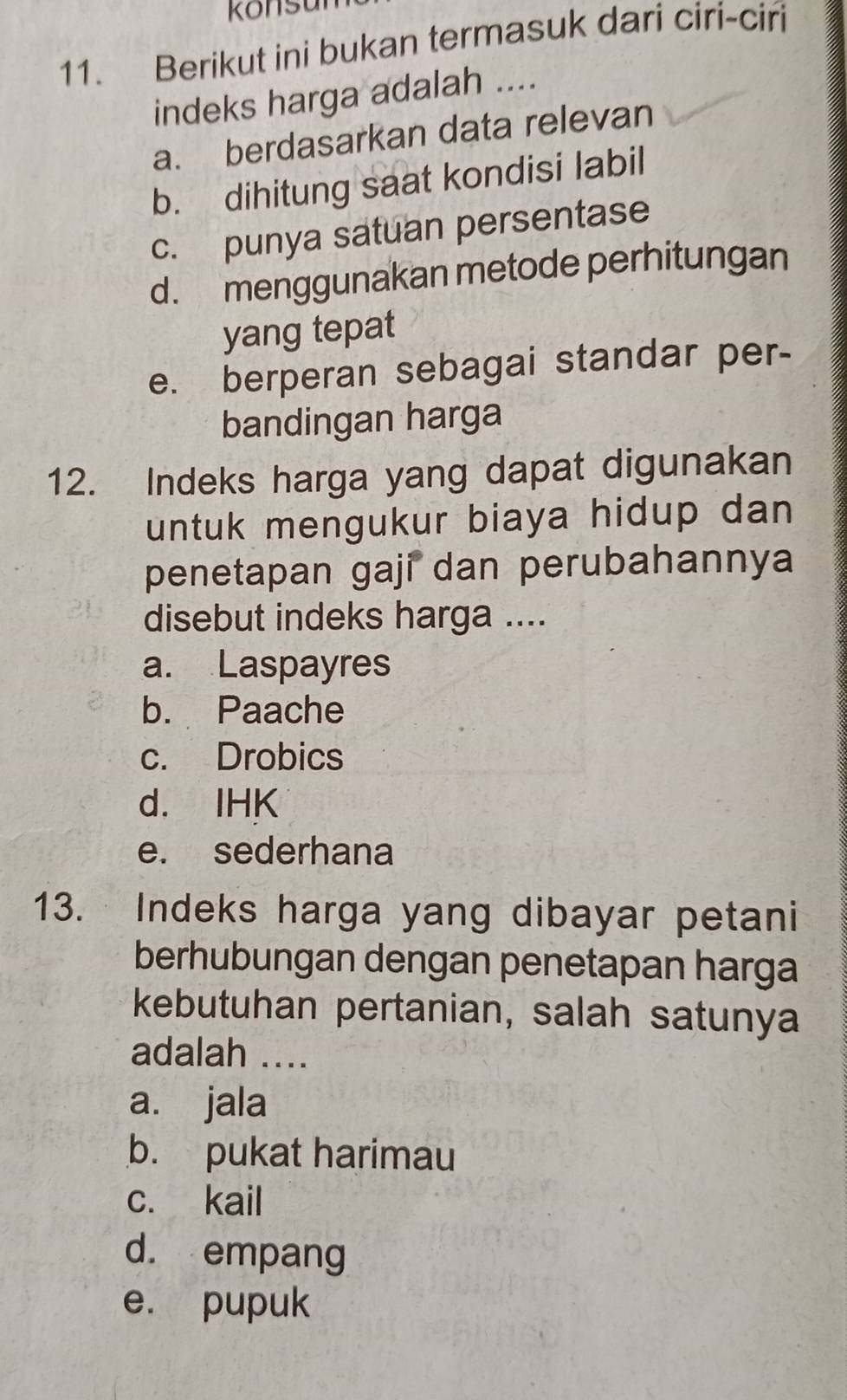 Konsu
11. Berikut ini bukan termasuk dari ciri-ciri
indeks harga adalah ....
a. berdasarkan data relevan
b. dihitung saat kondisi labil
c. punya satuan persentase
d. menggunakan metode perhitungan
yang tepat
e. berperan sebagai standar per-
bandingan harga
12. Indeks harga yang dapat digunakan
untuk mengukur biaya hidup dan 
penetapan gaji dan perubahannya
disebut indeks harga ....
a. Laspayres
b. Paache
c. Drobics
d. IHK
e. sederhana
13. Indeks harga yang dibayar petani
berhubungan dengan penetapan harga
kebutuhan pertanian, salah satunya
adalah ....
a. jala
b. pukat harimau
c. kail
d. empang
e. pupuk