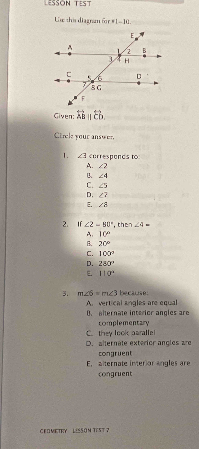 LessOn teSt
Use this diagram for #1-10.
Given: overleftrightarrow AB||overleftrightarrow CD.
Circle your answer.
1. ∠ 3 corresponds to:
A. ∠ 2
B. ∠ 4
C. ∠ 5
D. ∠ 7
E. ∠ 8
2. If ∠ 2=80° , then ∠ 4=
A. 10°
B. 20°
C. 100°
D. 280°
E. 110°
3、 m∠ 6=m∠ 3 because:
A. vertical angles are equal
B. alternate interior angles are
complementary
C. they look parallel
D. alternate exterior angles are
congruent
E. alternate interior angles are
congruent
GEOMETRY LESSON TEST 7