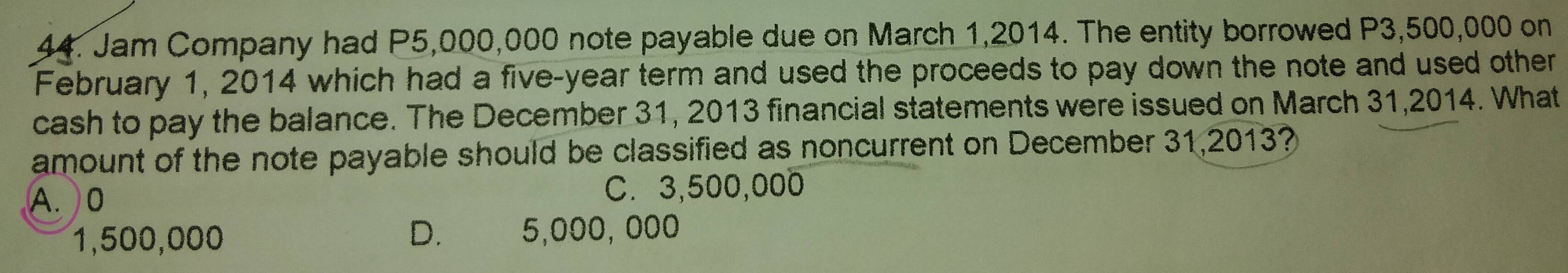 Jam Company had P5,000,000 note payable due on March 1,2014. The entity borrowed P3,500,000 on
February 1, 2014 which had a five-year term and used the proceeds to pay down the note and used other
cash to pay the balance. The December 31, 2013 financial statements were issued on March 31,2014. What
amount of the note payable should be classified as noncurrent on December 31,2013?
A. 0 C. 3,500,000
1,500,000 D. €£ 5,000, 000