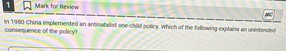 for Review 
In 1980 China implemented an antinatalist one-child policy. Which of the following explains an unintended 
consequence of the policy?