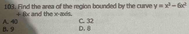 Find the area of the region bounded by the curve y=x^3-6x^2
+ 8x and the x-axis.
A. 40 C. 32
B. 9 D. 8