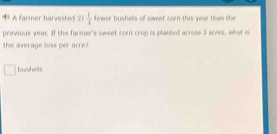 A farmer harvested a  1/4  fewer bushels of sweet corn this your than the 
previous year. If the farmer's sweet com crop is planted across I acres, what is 
the average loss per acre?
bushels