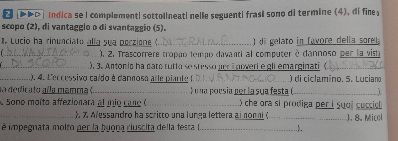 Indica se i complementi sottolineati nelle seguenti frasi sono di termine (4), di fine 
scopo (2), di vantaggio o di svantaggio (5). 
1. Lucio ha rinunciato alla sua porzione (_ ) di gelato in favore della sorella 
_.). 2. Trascorrere troppo tempo davanti al computer è dannoso per la vista 
_.). 3. Antonio ha dato tutto se stesso per i poveri e gli emarginati (._ 
_.). 4. L'eccessivo caldo è dannoso alle piante (._ ) di ciclamino. 5. Luciano 
na dedicato alla mamma (._ ) una poesia per la sua festa (_ ). 
. Sono molto affezionata al mio cane (_ ) che ora si prodiga per i suoi cuccioli 
_). 7. Alessandro ha scritto una lunga lettera ai nonni (_ 
). 8. Micol 
è impegnata molto per la buona riuscita della festa (._ .).