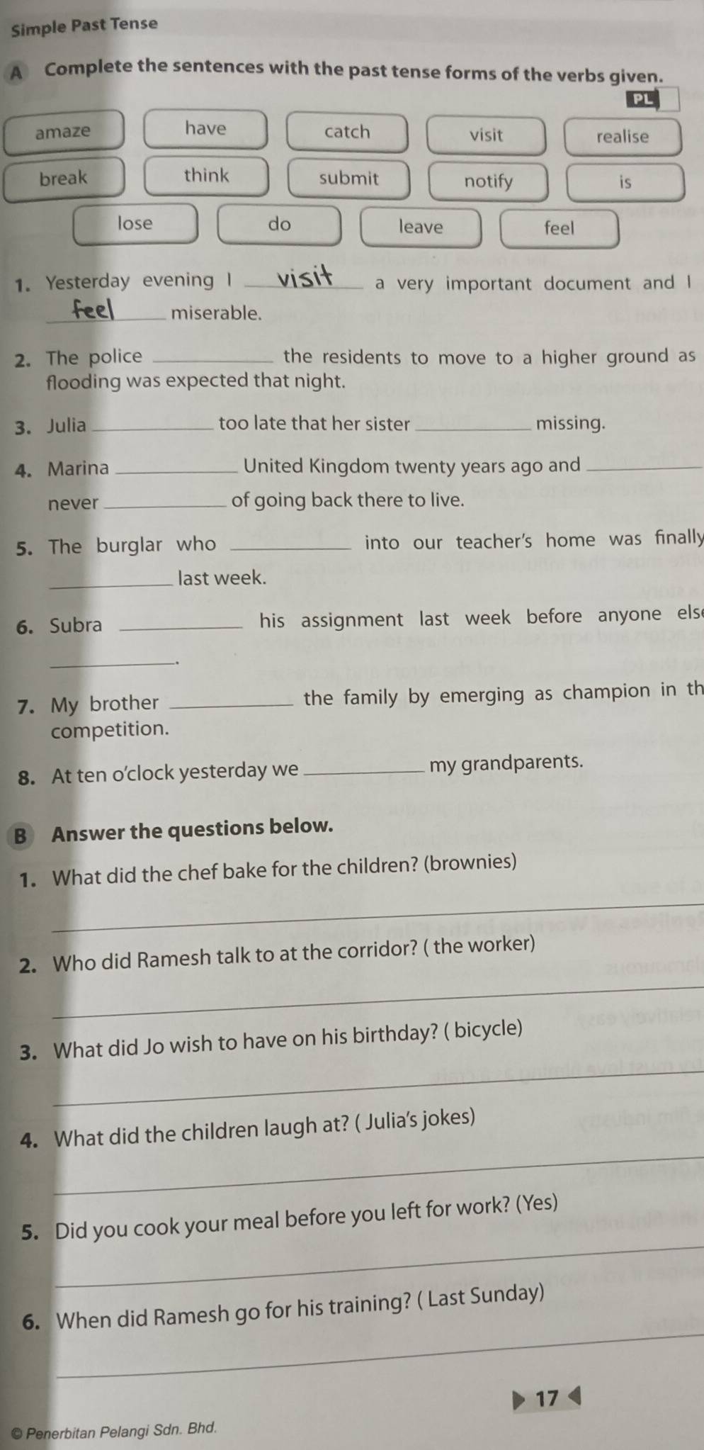 Simple Past Tense 
A Complete the sentences with the past tense forms of the verbs given. 
amaze have catch visit 
realise 
break think submit notify is 
lose do leave feel 
1. Yesterday evening I _a very important document and I 
_miserable. 
2. The police _the residents to move to a higher ground as 
flooding was expected that night. 
3. Julia _too late that her sister _missing. 
4. Marina _United Kingdom twenty years ago and_ 
never _of going back there to live. 
5. The burglar who _into our teacher's home was finally 
_last week. 
6. Subra _his assignment last week before anyone else 
_ 
7. My brother _the family by emerging as champion in th 
competition. 
8. At ten o’clock yesterday we _my grandparents. 
B Answer the questions below. 
1. What did the chef bake for the children? (brownies) 
_ 
_ 
2. Who did Ramesh talk to at the corridor? ( the worker) 
_ 
3. What did Jo wish to have on his birthday? ( bicycle) 
_ 
4. What did the children laugh at? ( Julia's jokes) 
_ 
5. Did you cook your meal before you left for work? (Yes) 
_ 
6. When did Ramesh go for his training? ( Last Sunday) 
17 
© Penerbitan Pelangi Sdn. Bhd.
