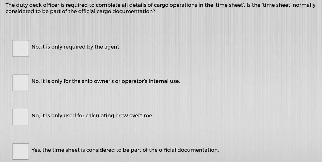 The duty deck officer is required to complete all details of cargo operations in the ‘time sheet’. Is the ‘time sheet’ normally
considered to be part of the official cargo documentation?
No, it is only required by the agent.
No, it is only for the ship owner’s or operator’s internal use.
No, it is only used for calculating crew overtime.
Yes, the time sheet is considered to be part of the official documentation.