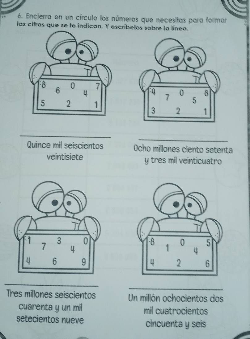 ∞ 6. Encierra en un círculo los números que necesitas para formar 
las cifras que se te indican. Y escríbelos sobre la línea. 
_ 
_ 
_ 
Quince mil seiscientos Ocho millones ciento setenta 
veintisiete y tres mil veinticuatro 


_ 
_ 
Tres millones seiscientos Un millón ochocientos dos 
cuarenta y un mil mil cuatrocientos 
setecientos nueve 
cincuenta y seis