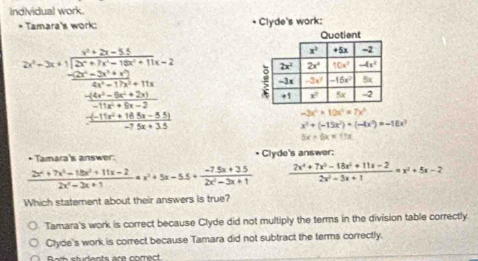 Individual work.
Tamara's work: Clyde's work;
2^n=3* 1+frac n(n+2)-3frac 2x-2frac n(n+1)^2+16=2 (n(n+2)(n+1))/2 +frac n(n+1)(n+2) (n(n+1)(n+2))/2 + (n(n+1))/2 
-3x^2+10x^3=7x^3
x^3+(-15x^2)+(-4x^2)=-18x^3
5x-6x=11x
Tamara's answer: Clyde's answer:
 (2x^4+7x^3-18x^2+11x-2)/2x^2-3x+1 =x^2+5x-5.5+ (-7.5x+3.5)/2x^2-3x+1   (2x^4+7x^3-18x^2+11x-2)/2x^2-3x+1 =x^2+5x-2
Which statement about their answers is true?
Tamara's work is correct because Clyde did not multiply the terms in the division table correctly.
Clyde's work is correct because Tamara did not subtract the terms correctly.
Rwth students are comect