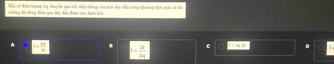 Khi có điện lượng Aq chuyển qua tiết diện thắng của một dảy dẫn trong khoảng thời gian Át thì
cường độ dòng điện qua dây dẫn được xác định bởi:
A I= △ q/△ t .
B I= △ t/△ q .
C I=△ q.△ t.
D I