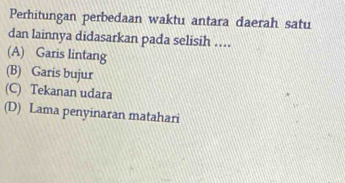 Perhitungan perbedaan waktu antara daerah satu
dan lainnya didasarkan pada selisih ....
(A) Garis lintang
(B) Garis bujur
(C) Tekanan udara
(D) Lama penyinaran matahari