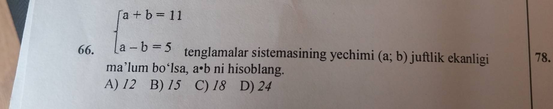 beginarrayl a+b=11 a-b=5endarray.
66. tenglamalar sistemasining yechimi (a;b) juftlik ekanligi 78.
ma’lum bo‘lsa, a· b ni hisoblang.
A) 12 B) 15 C) 18 D) 24