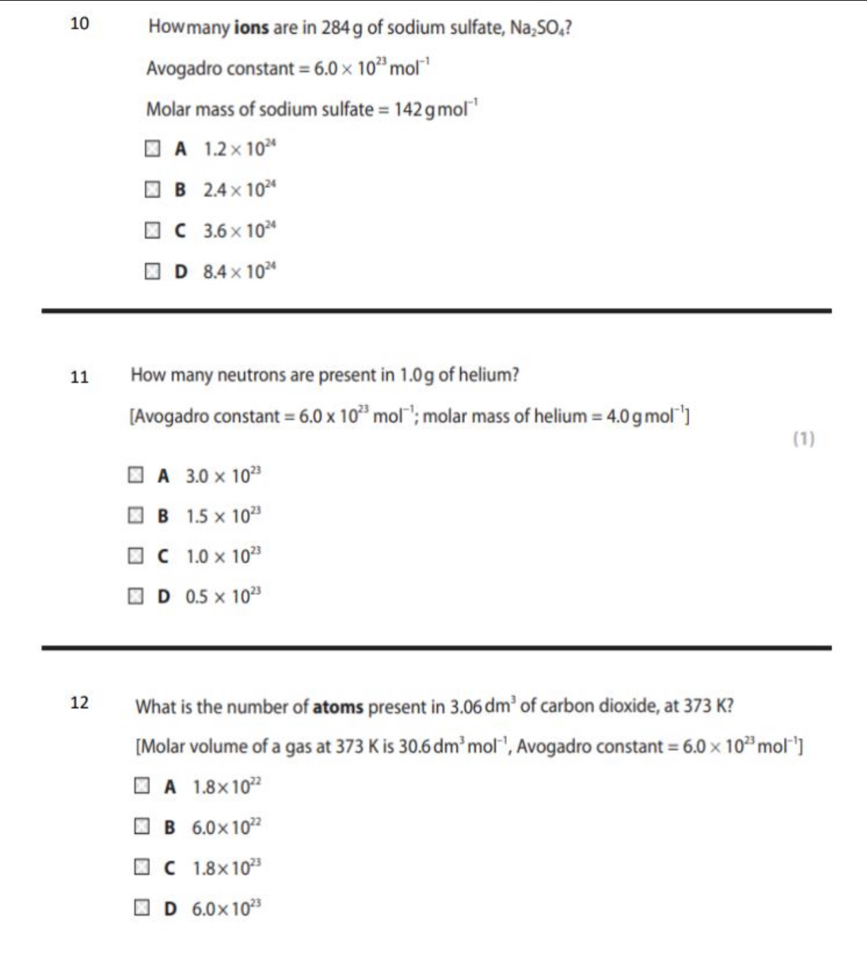 Howmany ions are in 284g of sodium sulfate, Na_2SO_4 7
Avogadro constant =6.0* 10^(23)mol^(-1)
Molar mass of sodium sulfate =142gmol^(-1)
A 1.2* 10^(24)
B 2.4* 10^(24)
C 3.6* 10^(24)
D 8.4* 10^(24)
11 How many neutrons are present in 1.0g of helium?
[Avogadro constant =6.0* 10^(23)mol^(-1); molar mass of helium =4.0g mo [^-1]
(1)
A 3.0* 10^(23)
B 1.5* 10^(23)
C 1.0* 10^(23)
D 0.5* 10^(23)
12 What is the number of atoms present in 3.06dm^3 of carbon dioxide, at 373 K?
[Molar volume of a gas at 373 K is 30.6dm^3mol^(-1) , Avogadro constant =6.0* 10^(23)mol^(-1)]
A 1.8* 10^(22)
B 6.0* 10^(22)
C 1.8* 10^(23)
D 6.0* 10^(23)