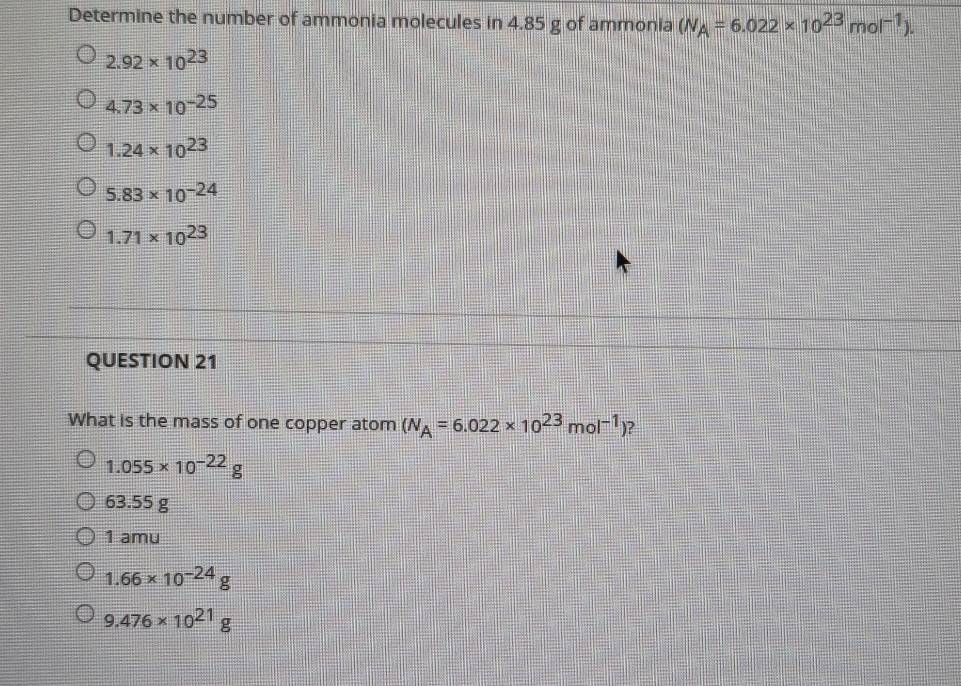 Determine the number of ammonia molecules in 4.85 g of ammonia (N_A=6.022* 10^(23)mol^(-1)).
2.92* 10^(23)
4.73* 10^(-25)
1.24* 10^(23)
5.83* 10^(-24)
1.71* 10^(23)
QUESTION 21
What is the mass of one copper atom (N_A=6.022* 10^(23)mol^(-1)) ?
1.055* 10^(-22)g
63.55 g
1 amu
1.66* 10^(-24)g
9.476* 10^(21)g