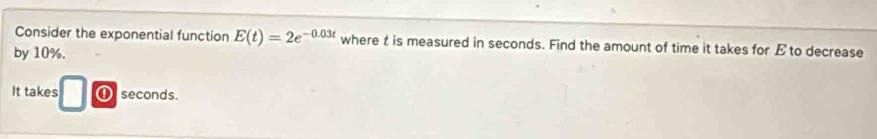 Consider the exponential function E(t)=2e^(-0.03t) where t is measured in seconds. Find the amount of time it takes for E to decrease 
by 10%. 
It takes ① seconds.