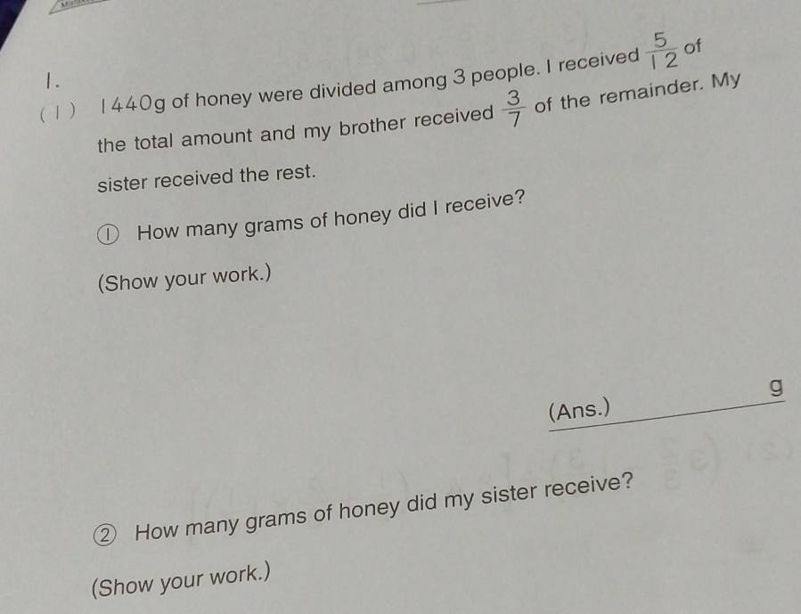 ( 1) 1440g of honey were divided among 3 people. I received  5/12  of 
the total amount and my brother received  3/7  of the remainder. My 
sister received the rest. 
D How many grams of honey did I receive? 
(Show your work.) 
(Ans.) g 
② How many grams of honey did my sister receive? 
(Show your work.)