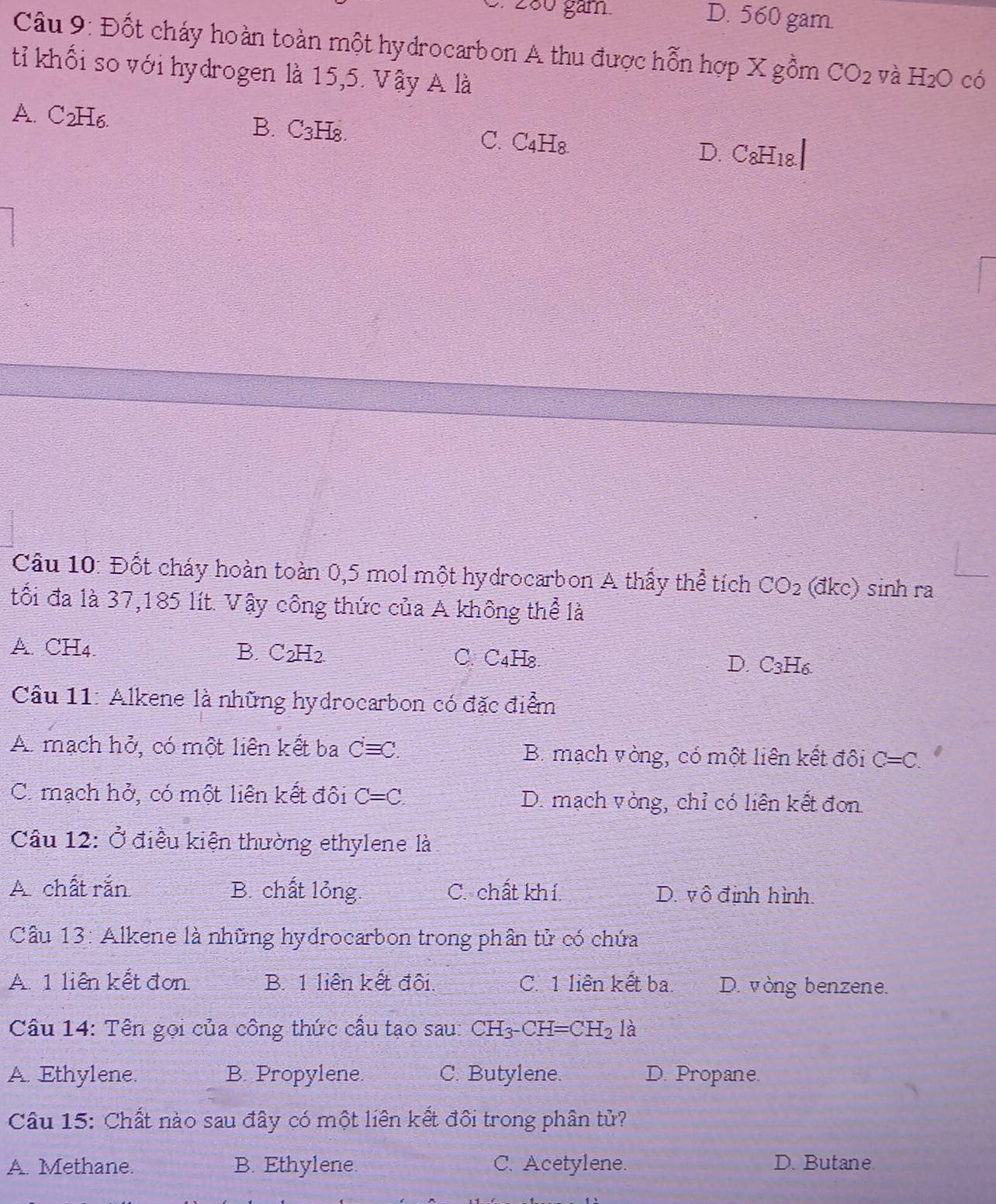 280 găm. D. 560 gam.
Câu 9: Đốt cháy hoàn toàn một hydrocarbon A thu được hỗn hợp X gồm CO_2 yà H_2O có
tỉ khối so với hydrogen là 15,5. Vậy A là
A. C2H6. B. C3H8. C. C₄H₈ D. C8H18.|
Cầu 10: Đốt cháy hoàn toàn 0,5 mol một hydrocarbon A thấy thể tích CO_2 (đkc) sinh ra
tối đa là 37,185 lít. Vậy công thức của A không thể là
A. CH4 B. C_2H_2 C. C4H₈. D. C3H6
Cầu 11: Alkene là những hydrocarbon có đặc điểm
A. mạch hở, có một liên kết ba C=C. B. mạch vòng, có một liên kết đội C=C.
C. mạch hở, có một liên kết đội C=C D. mạch vòng, chỉ có liên kết đơn
Câu 12: Ở điều kiện thường ethylene là
A chất rắn B. chất lỏng. C. chất khí. D. vô định hình.
Cầâu 13: Alkene là những hydrocarbon trong phân tử có chứa
A. 1 liên kết đơn B. 1 liên kết đội. C. 1 liên kết ba. D. vòng benzene.
Cầu 14: Tên gọi của công thức cấu tạo sau: CH_3-CH=CH_2 là
A. Ethylene. B. Propylene. C. Butylene. D. Propane.
Câu 15: Chất nào sau đây có một liên kết đôi trong phân tử?
A. Methane. B. Ethylene. C. Acetylene. D. Butane.