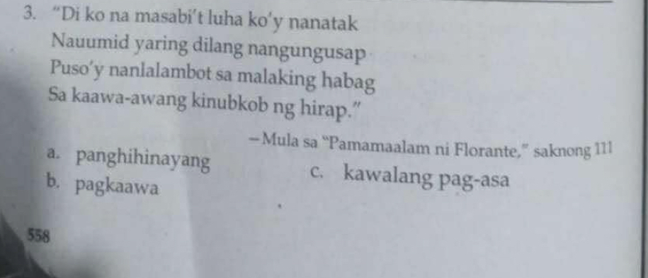 “Di ko na masabi’t luha ko’y nanatak
Nauumid yaring dilang nangungusap
Puso’y nanlalambot sa malaking habag
Sa kaawa-awang kinubkob ng hirap.”
—Mula sa “Pamamaalam ni Florante,” saknong 111
a. panghihinayang c. kawalang pag-asa
b. pagkaawa
558