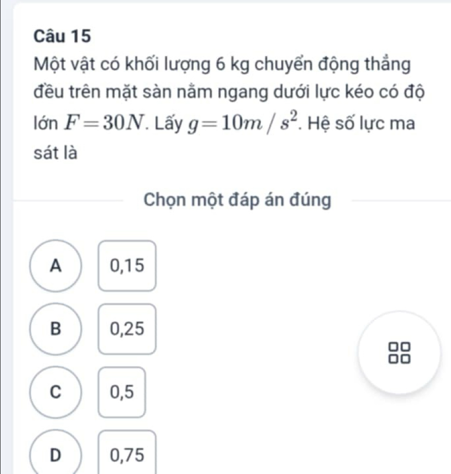 Một vật có khối lượng 6 kg chuyển động thẳng
đều trên mặt sàn nằm ngang dưới lực kéo có độ
lớn F=30N Lấy g=10m/s^2 Hệ số lực ma
sát là
Chọn một đáp án đúng
A 0,15
B 0,25
C 0,5
D 0,75