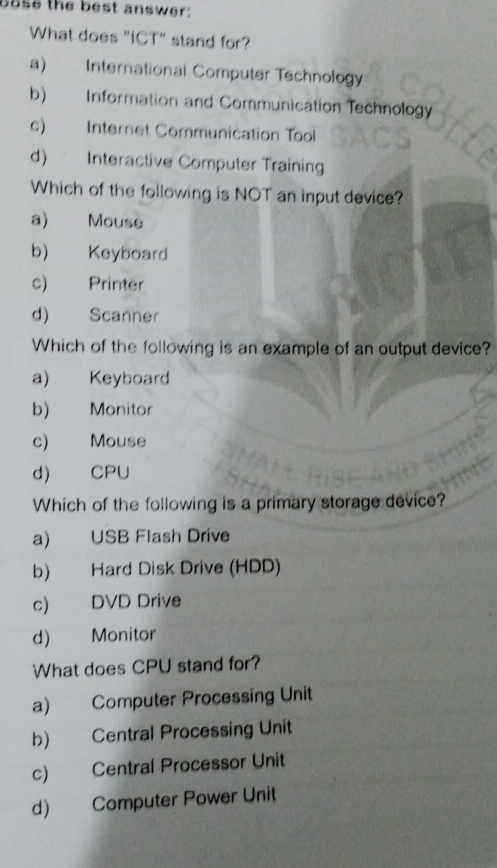 base the best answer:
What does "ICT" stand for?
a) International Computer Technology
b) Information and Communication Technology
c) Internet Communication Tool
d) Interactive Computer Training
Which of the following is NOT an input device?
a) Mouse
b) Keyboard
c) Printer
d) Scanner
Which of the following is an example of an output device?
a) Keyboard
b) Monitor
c) Mouse
d) CPU
Which of the following is a primary storage device?
a) USB Flash Drive
b) Hard Disk Drive (HDD)
c) DVD Drive
d) Monitor
What does CPU stand for?
a) Computer Processing Unit
b) Central Processing Unit
c) Central Processor Unit
d) Computer Power Unit