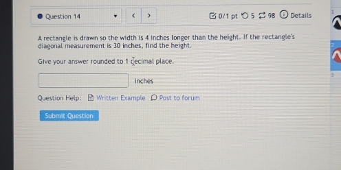 ) 0/1 pt つ5 $ 98 odot Details 
A rectangle is drawn so the width is 4 inches longer than the height. If the rectangle's 
diagonal measurement is 30 inches, find the height 
Give your answer rounded to 1 decimal place.
3
inches
Question Help: Written Example D Post to forum 
Submit Question