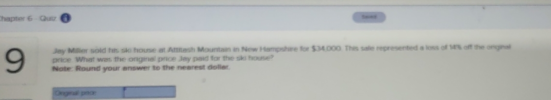 Chapter 6 - Quiz See8 
Jay Miller sold his ski house at Attitash Mountain in New Hampshire for $34,000. This sale represented a loss of 14% off the orginal 
price. What was the original price Jay paid for the ski house? 
9 Note: Round your answer to the nearest dollar. 
Goginal pecs