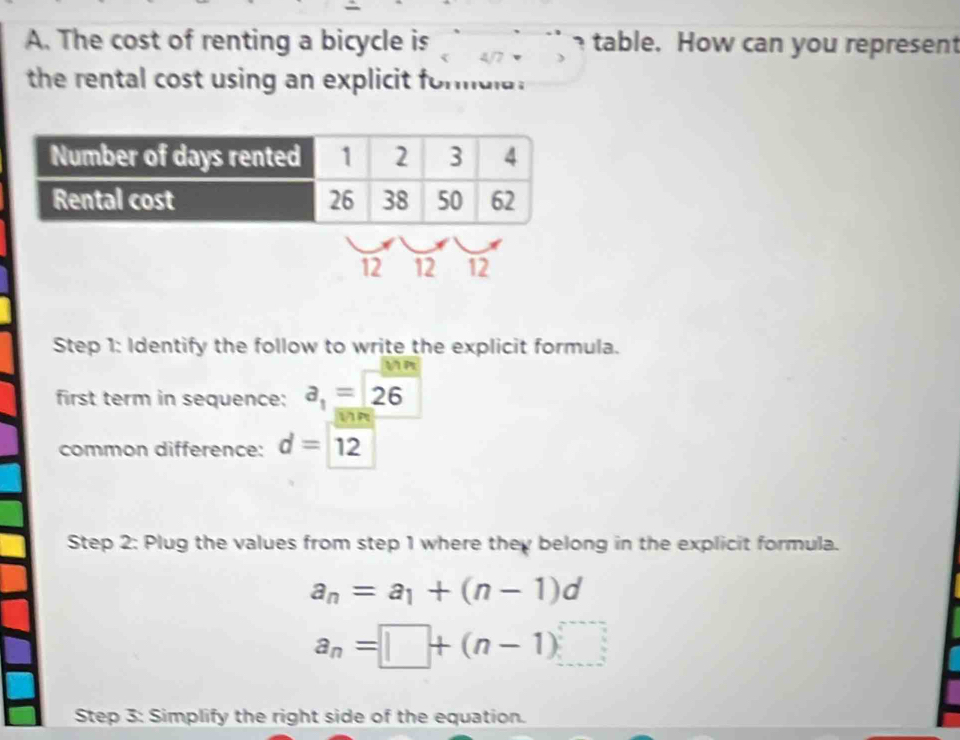 The cost of renting a bicycle is table. How can you represent 
the rental cost using an explicit formula.
12 12 12
Step 1: Identify the follow to write the explicit formula. 
first term in sequence: a_1=26
R 
common difference: d=12
Step 2: Plug the values from step 1 where they belong in the explicit formula.
a_n=a_1+(n-1)d
a_n=□ +(n-1)
Step 3: Simplify the right side of the equation.