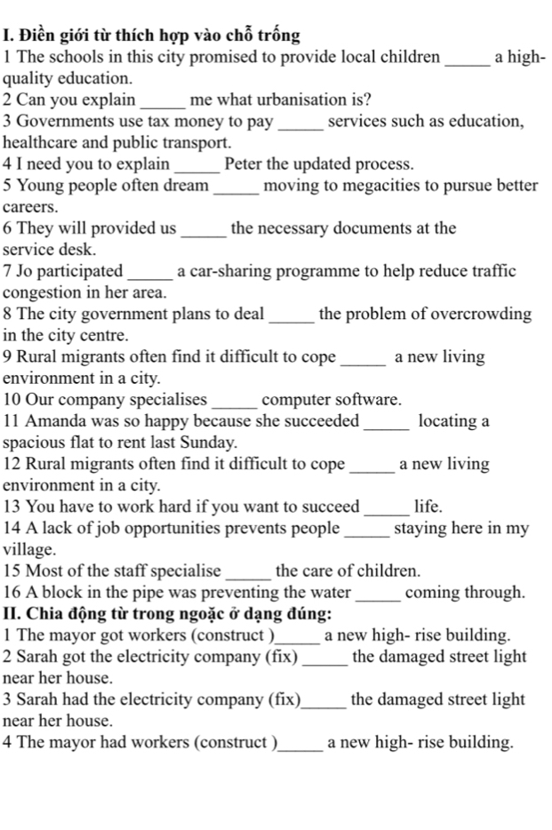 Điền giới từ thích hợp vào chỗ trống 
1 The schools in this city promised to provide local children _a high- 
quality education. 
2 Can you explain _me what urbanisation is? 
3 Governments use tax money to pay_ services such as education, 
healthcare and public transport. 
4 I need you to explain_ Peter the updated process. 
5 Young people often dream _moving to megacities to pursue better 
careers. 
6 They will provided us _the necessary documents at the 
service desk. 
7 Jo participated _a car-sharing programme to help reduce traffic 
congestion in her area. 
8 The city government plans to deal _the problem of overcrowding 
in the city centre. 
9 Rural migrants often find it difficult to cope _a new living 
environment in a city. 
10 Our company specialises _computer software. 
11 Amanda was so happy because she succeeded _locating a 
spacious flat to rent last Sunday. 
12 Rural migrants often find it difficult to cope _a new living 
environment in a city. 
13 You have to work hard if you want to succeed _life. 
14 A lack of job opportunities prevents people _staying here in my 
village. 
15 Most of the staff specialise _the care of children. 
16 A block in the pipe was preventing the water_ coming through. 
II. Chia động từ trong ngoặc ở dạng đúng: 
1 The mayor got workers (construct )_ a new high- rise building. 
2 Sarah got the electricity company (fix) _the damaged street light 
near her house. 
3 Sarah had the electricity company (fix)_ the damaged street light 
near her house. 
4 The mayor had workers (construct )_ a new high- rise building.
