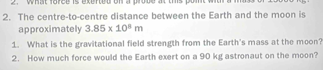 What force is exerted on a probe at this point with a mass 
2. The centre-to-centre distance between the Earth and the moon is 
approximately 3.85* 10^8m
1. What is the gravitational field strength from the Earth's mass at the moon? 
2. How much force would the Earth exert on a 90 kg astronaut on the moon?