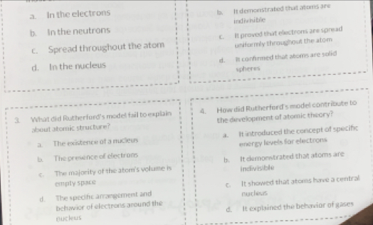 a. In the electrons b. It demonstrated that atoms are
b. In the neutrons indivisible
c. Spread throughout the atom c. It proved that electrons are spread
uniformly throughout the atom
d. In the nucleus d. It confirmed that atoms are solid
spheres
3. What did Rutherfurd's model fail to explain 4. How did Rutherford's model contribute to
about atomic structare? the development of atomic theory?
a. The existence of a nucleus a. It introduced the concept of specifc
b. The presence of electrans energy levels for electrons
c. The majority of the atom's volume is b. It demonstrated that atoms are
emply space indivisible
d. The specific arrangement and c. It showed that atoms have a central
nucless
behavior of electrons around the
nucleus d. It explained the behavior of gases