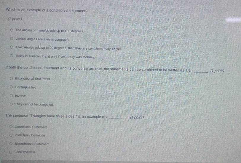Which is an example of a conditional statement?
(1 point)
The angles of triangles add up to 180 degrees.
Vertical angles are always congruent
If two angles add up to 90 degrees, then they are complementary angles.
Today is Tuesday if and only if yesterday was Monday.
If both the conditional statement and its converse are true, the statements can be combined to be written as a/an _(1 point)
Biconditional Statement
Contrapositive
Inverse
*They cannot be combined.
The sentence ''Triangles have three sides.'' is an example of a_ (1 point)
Conditional Statement
Postulate / Definition
Biconditional Statement
Contrapositive