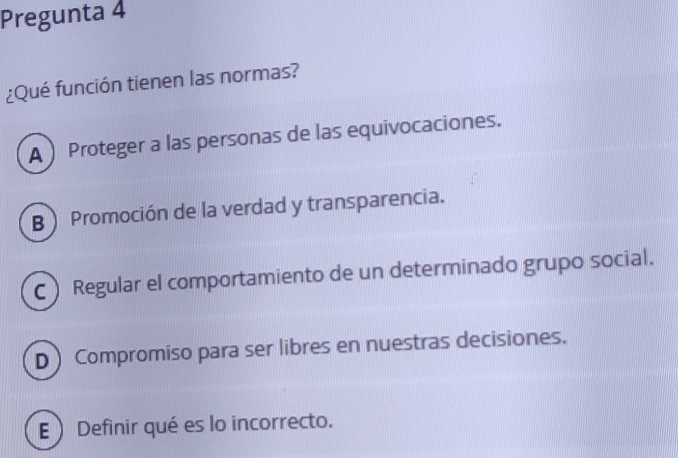 Pregunta 4
¿Qué función tienen las normas?
A  Proteger a las personas de las equivocaciones.
BPromoción de la verdad y transparencia.
C) Regular el comportamiento de un determinado grupo social.
D Compromiso para ser libres en nuestras decisiones.
E  Definir qué es lo incorrecto.