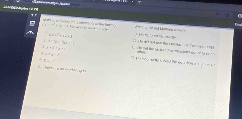 r23. core.learn. ed genuity.com
23-24 DISD Algebra 1 B CR
Eng
Mathieu is finding the x-intercepts of the function Which error did Mathieu make?
f(x)=x^2+4x+3. His work is shown below. He factored incorrectly.
1. 0=x^2+4x+3
2 0=(x+3)(x+1)
He did not use the constant as the x-intercept.
3 x+3=x+1
He set the factored expressions equal to each
4. x=x-2
other.
5. 0=-2
He incorrectly solved the equation x+3=x+1. 
6. There are no x-intercepts.