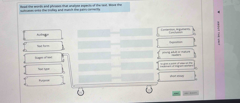 Read the words and phrases that analyse aspects of the text. Move the 
suitcases onto the trolley and match the pairs correctly. 
Contention, Arguments, 
Audiese Conclusion 
Text form Exposition 
Stages of text young adult or mature readers 
to give a point of view on the 
Text type treatment of migrant workers 
short essay 
Purpose 
HINT AM I RIGHT？