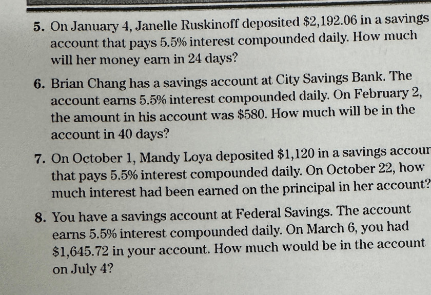 On January 4, Janelle Ruskinoff deposited $2,192.06 in a savings 
account that pays 5.5% interest compounded daily. How much 
will her money earn in 24 days? 
6. Brian Chang has a savings account at City Savings Bank. The 
account earns 5.5% interest compounded daily. On February 2, 
the amount in his account was $580. How much will be in the 
account in 40 days? 
7. On October 1, Mandy Loya deposited $1,120 in a savings accour 
that pays 5.5% interest compounded daily. On October 22, how 
much interest had been earned on the principal in her account? 
8. You have a savings account at Federal Savings. The account 
earns 5.5% interest compounded daily. On March 6, you had
$1,645.72 in your account. How much would be in the account 
on July 4?