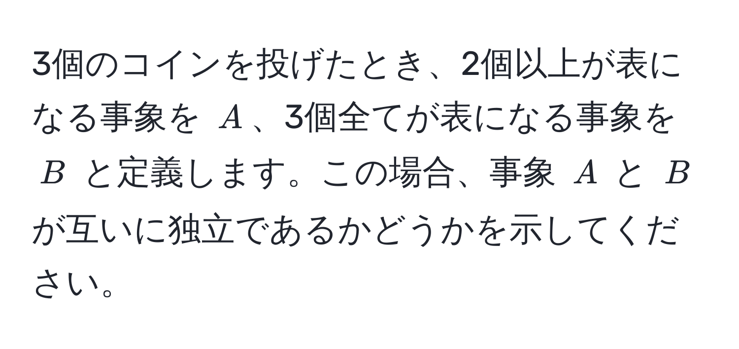 3個のコインを投げたとき、2個以上が表になる事象を $A$、3個全てが表になる事象を $B$ と定義します。この場合、事象 $A$ と $B$ が互いに独立であるかどうかを示してください。