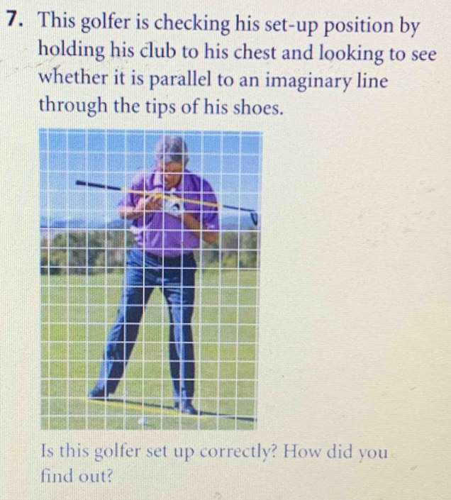 This golfer is checking his set-up position by 
holding his club to his chest and looking to see 
whether it is parallel to an imaginary line 
through the tips of his shoes. 
Is this golfer set up correctly? How did you 
find out?