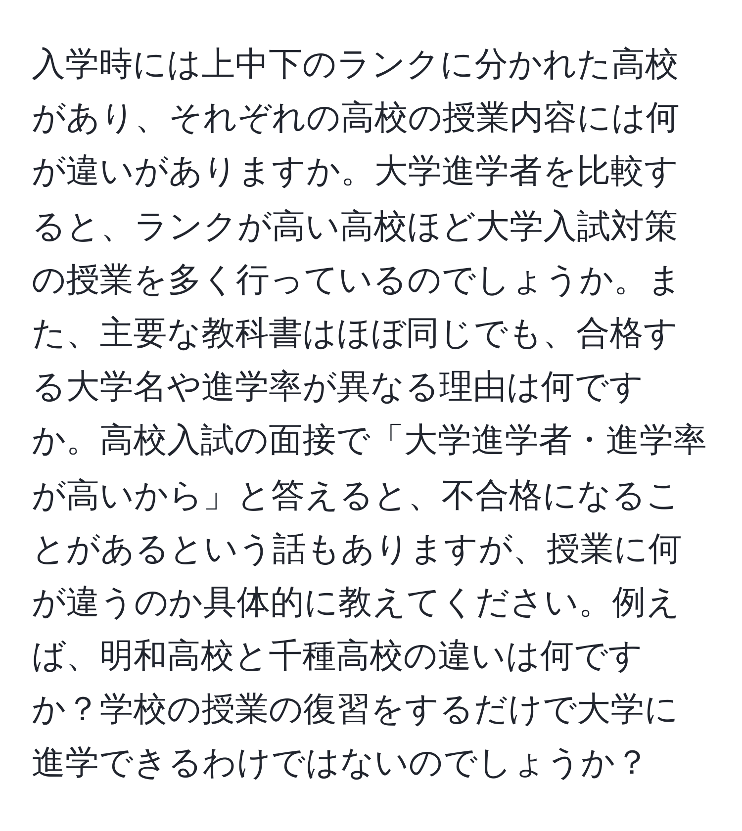 入学時には上中下のランクに分かれた高校があり、それぞれの高校の授業内容には何が違いがありますか。大学進学者を比較すると、ランクが高い高校ほど大学入試対策の授業を多く行っているのでしょうか。また、主要な教科書はほぼ同じでも、合格する大学名や進学率が異なる理由は何ですか。高校入試の面接で「大学進学者・進学率が高いから」と答えると、不合格になることがあるという話もありますが、授業に何が違うのか具体的に教えてください。例えば、明和高校と千種高校の違いは何ですか？学校の授業の復習をするだけで大学に進学できるわけではないのでしょうか？