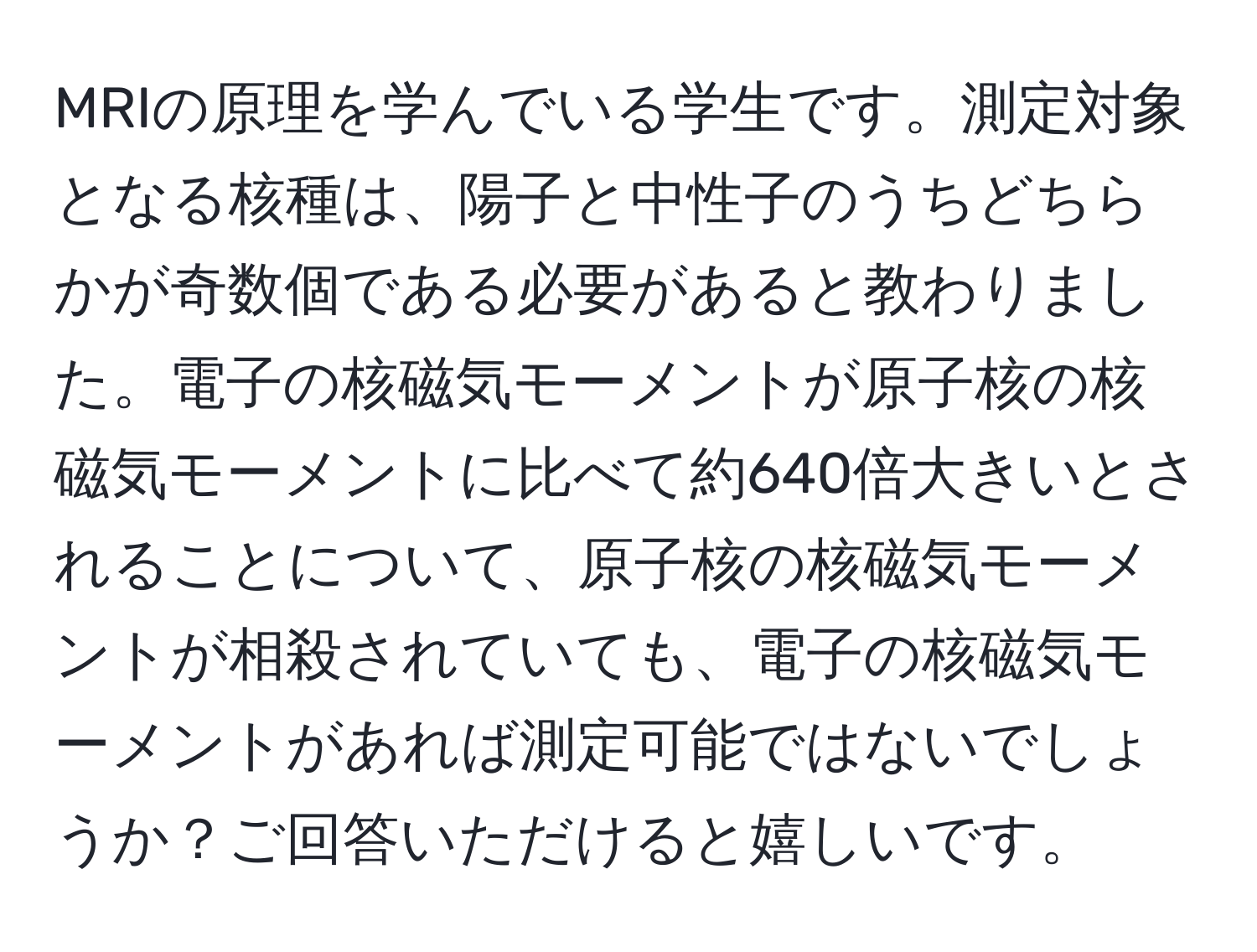 MRIの原理を学んでいる学生です。測定対象となる核種は、陽子と中性子のうちどちらかが奇数個である必要があると教わりました。電子の核磁気モーメントが原子核の核磁気モーメントに比べて約640倍大きいとされることについて、原子核の核磁気モーメントが相殺されていても、電子の核磁気モーメントがあれば測定可能ではないでしょうか？ご回答いただけると嬉しいです。