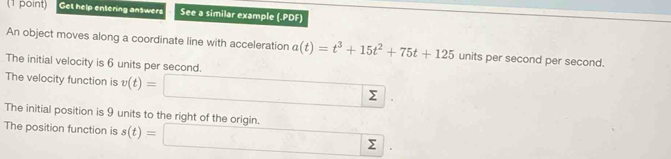 Get help entering answers See a similar example (.PDF) 
An object moves along a coordinate line with acceleration a(t)=t^3+15t^2+75t+125 units per second per second. 
The initial velocity is 6 units per second. 
The velocity function is v(t)= sumlimits 
The initial position is 9 units to the right of the origin. 
The position function is s(t)= ∴ ∠ Σ