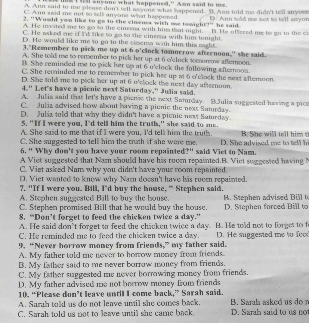 se don't tell anyone what happened," Ann said to me.
A. Ann said to me please don't tell anyone what happened. B. Ann told me didn't tell anyone
C. Ann said me not to tell anyone what happened. D. Ann told me not to tell anyon
2. "Would you like to go to the cinema with me tonight?" he said.
A. He invited me to go to the cinema with him that night. B. He offered me to go to the ci
C. He asked me if I'd like to go to the cinema with him tonight.
D. He would like me to go to the cinema with him this night.
3.'Remember to pick me up at 6 o'clock tomorrow afternoon," she said.
A. She told me to remember to pick her up at 6 o'clock tomorrow afternoon.
B. She reminded me to pick her up at 6 o'clock the following afternoon.
C. She reminded me to remember to pick her up at 6 o'clock the next afternoon.
D. She told me to pick her up at 6 o'clock the next day afternoon.
4." Let's have a picnic next Saturday," Julia said.
A. Julia said that let's have a picnic the next Saturday. B.Julia suggested having a picn
C. Julia advised how about having a picnic the next Saturday.
D. Julia told that why they didn't have a picnic next Saturday.
5. "If I were you, I'd tell him the truth," she said to me.
A. She said to me that if I were you, I'd tell him the truth. B. She will tell him tl
C. She suggested to tell him the truth if she were me. D. She advised me to tell hi
6. “ Why don't you have your room repainted?" said Viet to Nam.
A Viet suggested that Nam should have his room repainted.B. Viet suggested having N
C. Viet asked Nam why you didn't have your room repainted.
D. Viet wanted to know why Nam doesn't have his room repainted.
7. "If I were you. Bill, I'd buy the house, " Stephen said.
A. Stephen suggested Bill to buy the house. B. Stephen advised Bill t
C. Stephen promised Bill that he would buy the house. D. Stephen forced Bill to
8. “Don’t forget to feed the chicken twice a day.”
A. He said don’t forget to feed the chicken twice a day. B. He told not to forget to f
C. He reminded me to feed the chicken twice a day. D. He suggested me to feed
9. “Never borrow money from friends,” my father said.
A. My father told me never to borrow money from friends.
B. My father said to me never borrow money from friends.
C. My father suggested me never borrowing money from friends.
D. My father advised me not borrow money from friends
10. “Please don’t leave until I come back,” Sarah said.
A. Sarah told us do not leave until she comes back. B. Sarah asked us do n
C. Sarah told us not to leave until she came back. D. Sarah said to us not